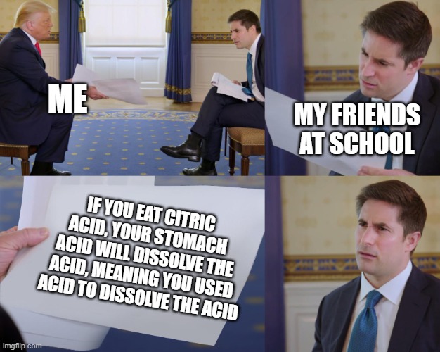 acid | ME; MY FRIENDS AT SCHOOL; IF YOU EAT CITRIC ACID, YOUR STOMACH ACID WILL DISSOLVE THE ACID, MEANING YOU USED ACID TO DISSOLVE THE ACID | image tagged in trump interview | made w/ Imgflip meme maker