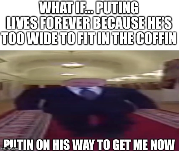 Oml I’m right | WHAT IF... PUTING LIVES FOREVER BECAUSE HE’S TOO WIDE TO FIT IN THE COFFIN; PUTIN ON HIS WAY TO GET ME NOW | image tagged in wide putin | made w/ Imgflip meme maker
