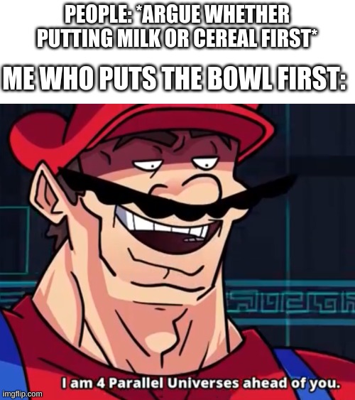 I Am 4 Parallel Universes Ahead Of You | PEOPLE: *ARGUE WHETHER PUTTING MILK OR CEREAL FIRST*; ME WHO PUTS THE BOWL FIRST: | image tagged in i am 4 parallel universes ahead of you,funny memes,funny,fun,memes,cereal | made w/ Imgflip meme maker