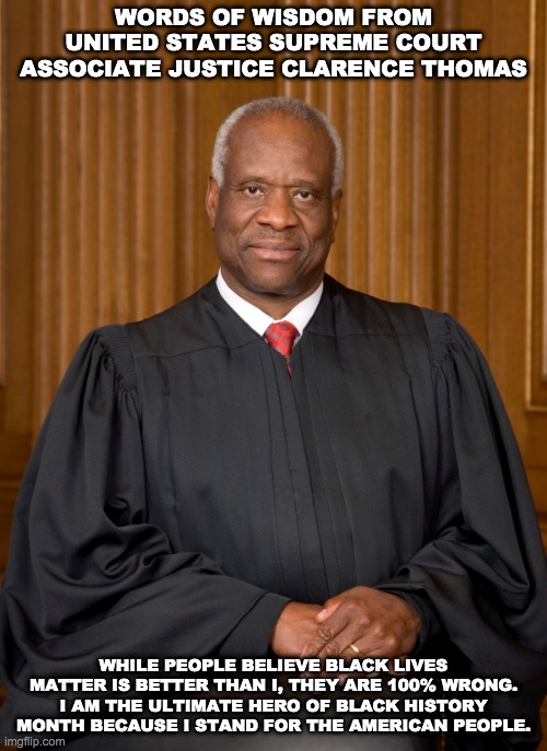 Justice Clarence Thomas On Black History Month | WORDS OF WISDOM FROM UNITED STATES SUPREME COURT ASSOCIATE JUSTICE CLARENCE THOMAS; WHILE PEOPLE BELIEVE BLACK LIVES MATTER IS BETTER THAN I, THEY ARE 100% WRONG. I AM THE ULTIMATE HERO OF BLACK HISTORY MONTH BECAUSE I STAND FOR THE AMERICAN PEOPLE. | image tagged in clarence thomas,united states supreme court,associate justice,black history month,memes | made w/ Imgflip meme maker