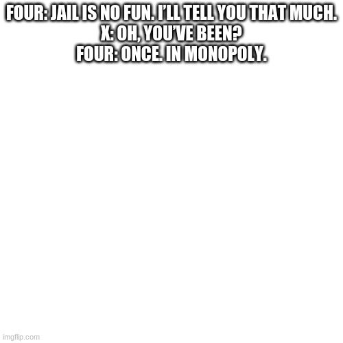 i put BFDI/BFDIA/BFB/TPOT names in a generator#1 | FOUR: JAIL IS NO FUN. I’LL TELL YOU THAT MUCH.
X: OH, YOU’VE BEEN?
FOUR: ONCE. IN MONOPOLY. | image tagged in memes,blank transparent square | made w/ Imgflip meme maker