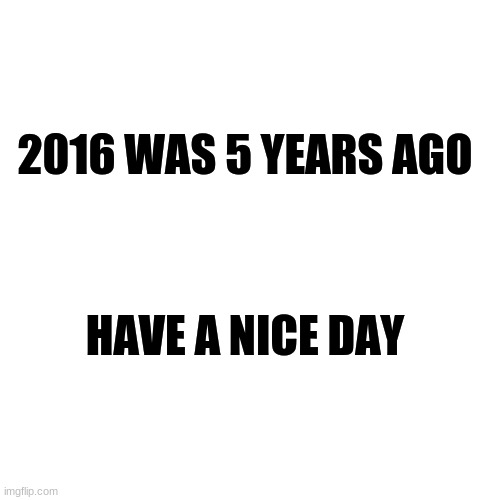 Wow. | 2016 WAS 5 YEARS AGO; HAVE A NICE DAY | image tagged in memes,blank transparent square | made w/ Imgflip meme maker