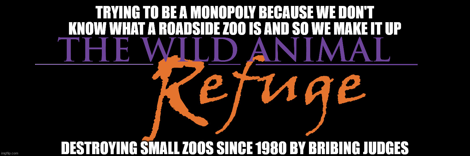 Corrupt Animal Sanctuaries and making up issues | TRYING TO BE A MONOPOLY BECAUSE WE DON'T KNOW WHAT A ROADSIDE ZOO IS AND SO WE MAKE IT UP; DESTROYING SMALL ZOOS SINCE 1980 BY BRIBING JUDGES | image tagged in zoo,wild animal sanctuary,corruption,federal court | made w/ Imgflip meme maker