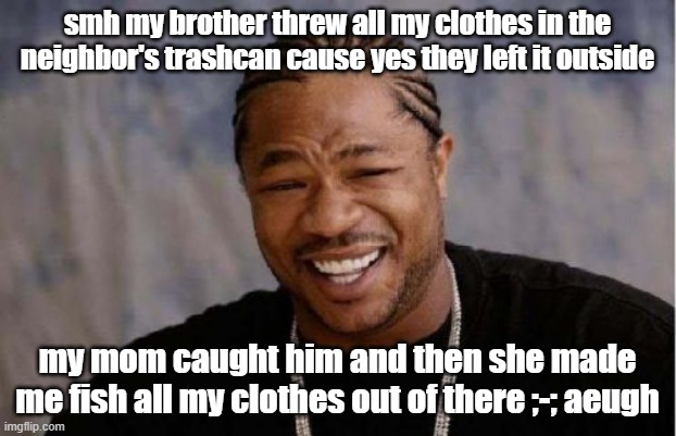 He legit took ALL of my clothes except my PJs cause i was wearing them lmaooooo now i gotta wear my mom's while they get cleaned | smh my brother threw all my clothes in the neighbor's trashcan cause yes they left it outside; my mom caught him and then she made me fish all my clothes out of there ;-; aeugh | image tagged in memes,yo dawg heard you | made w/ Imgflip meme maker