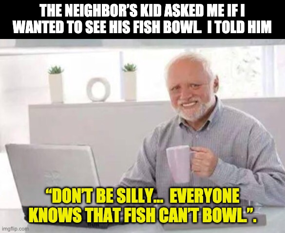 Fish bowl | THE NEIGHBOR’S KID ASKED ME IF I WANTED TO SEE HIS FISH BOWL.  I TOLD HIM; “DON’T BE SILLY…  EVERYONE KNOWS THAT FISH CAN’T BOWL.”. | image tagged in harold | made w/ Imgflip meme maker