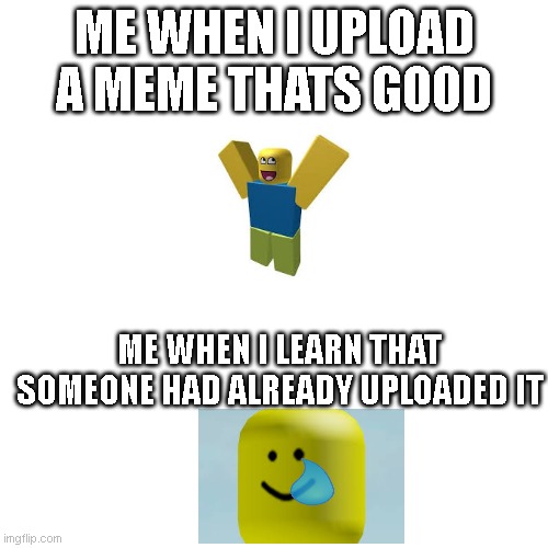 Blank Transparent Square Meme | ME WHEN I UPLOAD A MEME THATS GOOD; ME WHEN I LEARN THAT SOMEONE HAD ALREADY UPLOADED IT | image tagged in memes,blank transparent square | made w/ Imgflip meme maker