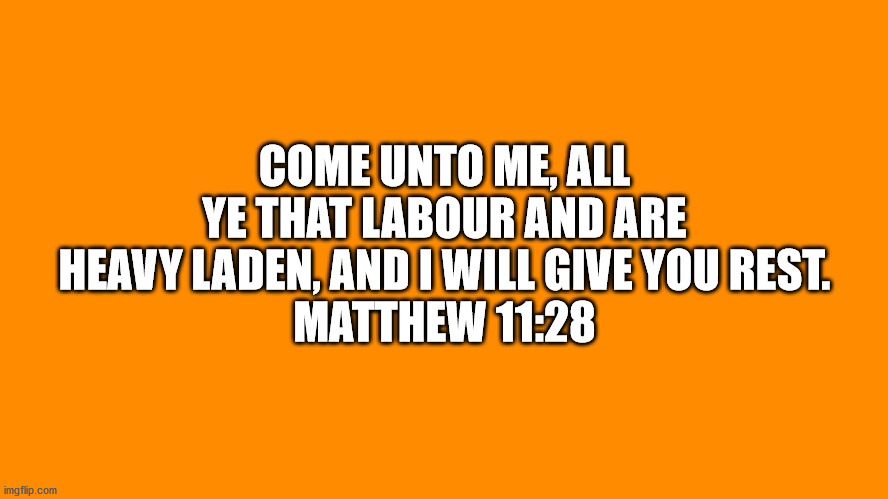 Bible VerseMatthew 11:28 | COME UNTO ME, ALL YE THAT LABOUR AND ARE HEAVY LADEN, AND I WILL GIVE YOU REST.
MATTHEW 11:28 | image tagged in bible verse,matthew 11-28 | made w/ Imgflip meme maker