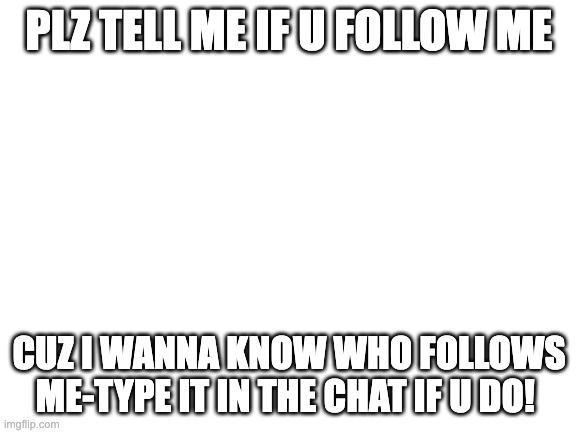 tell meeeeeeee | PLZ TELL ME IF U FOLLOW ME; CUZ I WANNA KNOW WHO FOLLOWS ME-TYPE IT IN THE CHAT IF U DO! | image tagged in blank white template,followers,plz | made w/ Imgflip meme maker