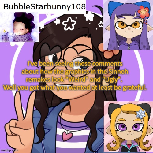Bubble announcement picrew/inkling | I've been seeing these comments about how the graphics in the Sinnoh remakes look "Weird" and "Ugly". 
Well you got what you wanted at least be grateful. | image tagged in bubble announcement picrew/inkling | made w/ Imgflip meme maker
