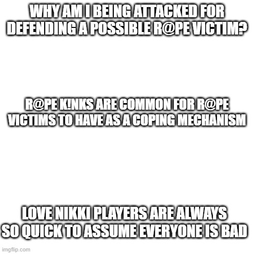 Love Nikki is a game, this is in the game. | WHY AM I BEING ATTACKED FOR DEFENDING A POSSIBLE R@PE VICTIM? R@PE K!NKS ARE COMMON FOR R@PE VICTIMS TO HAVE AS A COPING MECHANISM; LOVE NIKKI PLAYERS ARE ALWAYS SO QUICK TO ASSUME EVERYONE IS BAD | image tagged in memes,blank transparent square | made w/ Imgflip meme maker