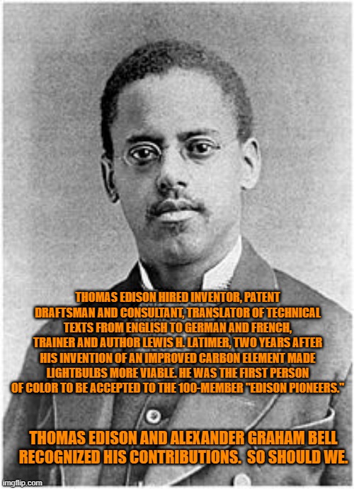 We Should All Be Proud That He Was One Of Us, An American. | THOMAS EDISON HIRED INVENTOR, PATENT DRAFTSMAN AND CONSULTANT, TRANSLATOR OF TECHNICAL TEXTS FROM ENGLISH TO GERMAN AND FRENCH, TRAINER AND AUTHOR LEWIS H. LATIMER, TWO YEARS AFTER HIS INVENTION OF AN IMPROVED CARBON ELEMENT MADE LIGHTBULBS MORE VIABLE. HE WAS THE FIRST PERSON OF COLOR TO BE ACCEPTED TO THE 100-MEMBER "EDISON PIONEERS."; THOMAS EDISON AND ALEXANDER GRAHAM BELL RECOGNIZED HIS CONTRIBUTIONS.  SO SHOULD WE. | image tagged in politics | made w/ Imgflip meme maker