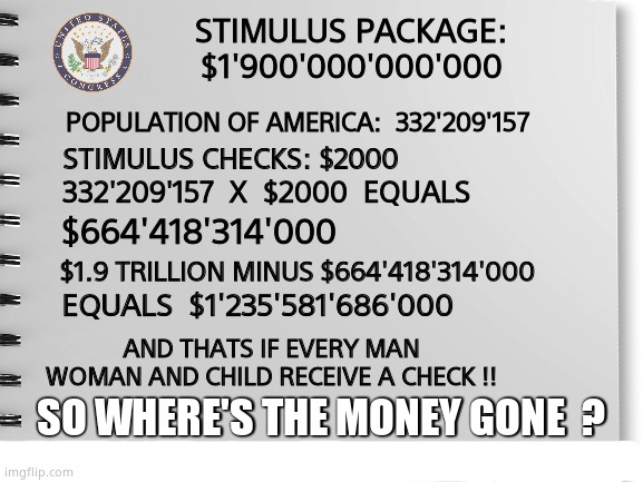 Stimulating | STIMULUS PACKAGE: $1'900'000'000'000; POPULATION OF AMERICA:  332'209'157; STIMULUS CHECKS: $2000; 332'209'157  X  $2000  EQUALS; $664'418'314'000; $1.9 TRILLION MINUS $664'418'314'000; EQUALS  $1'235'581'686'000; AND THATS IF EVERY MAN WOMAN AND CHILD RECEIVE A CHECK !! SO WHERE'S THE MONEY GONE  ? | image tagged in memes,stimulus,neverending story,funny,political meme | made w/ Imgflip meme maker