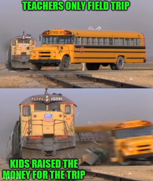 Teachers suck | TEACHERS ONLY FIELD TRIP; KIDS RAISED THE MONEY FOR THE TRIP | image tagged in a train hitting a school bus,teacher meme | made w/ Imgflip meme maker