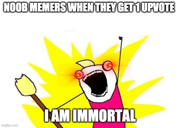 X All The Y | NOOB MEMERS WHEN THEY GET 1 UPVOTE; I AM IMMORTAL | image tagged in memes,x all the y | made w/ Imgflip meme maker