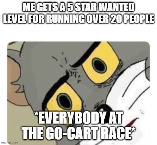 Shocked Tom | ME GETS A 5 STAR WANTED LEVEL FOR RUNNING OVER 20 PEOPLE; *EVERYBODY AT THE GO-CART RACE* | image tagged in shocked tom | made w/ Imgflip meme maker