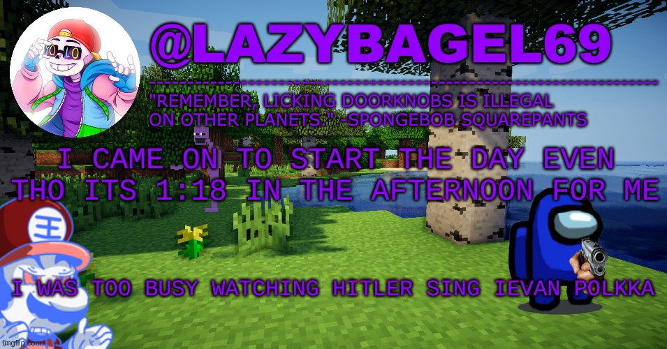 y e e | I CAME ON TO START THE DAY EVEN THO ITS 1:18 IN THE AFTERNOON FOR ME; I WAS TOO BUSY WATCHING HITLER SING IEVAN POLKKA | image tagged in announcement thing 3 | made w/ Imgflip meme maker