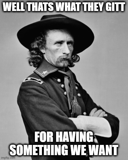 George Armstrong Custer | WELL THATS WHAT THEY GITT FOR HAVING SOMETHING WE WANT | image tagged in george armstrong custer | made w/ Imgflip meme maker