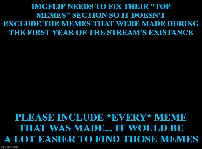 Example: Imgflip has memes from 2012, but the top upvoted memes section only goes back to 2013. | IMGFLIP NEEDS TO FIX THEIR "TOP MEMES" SECTION SO IT DOESN'T EXCLUDE THE MEMES THAT WERE MADE DURING THE FIRST YEAR OF THE STREAM'S EXISTANCE; PLEASE INCLUDE *EVERY* MEME THAT WAS MADE... IT WOULD BE A LOT EASIER TO FIND THOSE MEMES | image tagged in blank black,imgflip,top memes | made w/ Imgflip meme maker