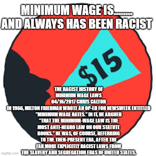 Why promote a racist policy? | MINIMUM WAGE IS........ AND ALWAYS HAS BEEN RACIST; THE RACIST HISTORY OF MINIMUM WAGE LAWS
04/16/2017 CHRIS CALTON
IN 1966, MILTON FRIEDMAN WROTE AN OP-ED FOR NEWSWEEK ENTITLED "MINIMUM WAGE RATES." IN IT, HE ARGUED "THAT THE MINIMUM-WAGE LAW IS THE MOST ANTI-NEGRO LAW ON OUR STATUTE BOOKS." HE WAS, OF COURSE, REFERRING TO THE THEN-PRESENT ERA, AFTER THE FAR MORE EXPLICITLY RACIST LAWS FROM THE SLAVERY AND SEGREGATION ERAS OF UNITED STATES. | image tagged in racism,democrats | made w/ Imgflip meme maker