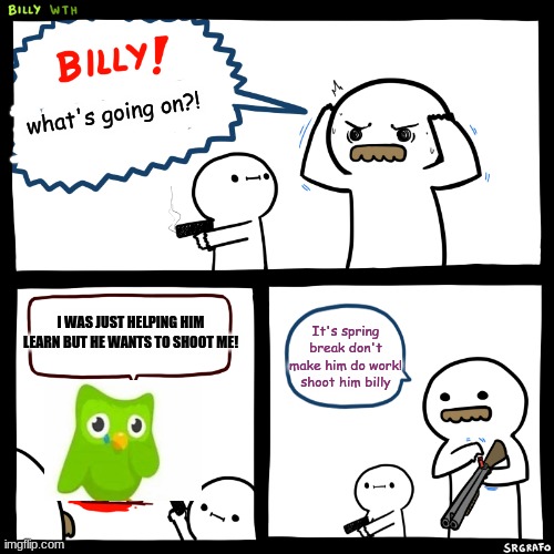 why? just why? | what's going on?! I WAS JUST HELPING HIM LEARN BUT HE WANTS TO SHOOT ME! It's spring break don't make him do work! shoot him billy | image tagged in billy what have you done | made w/ Imgflip meme maker