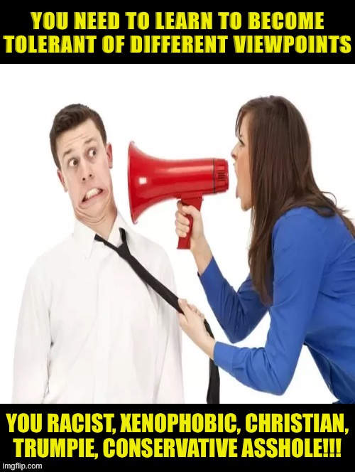 Liberal definition of unity: agree with me or else!! | YOU NEED TO LEARN TO BECOME TOLERANT OF DIFFERENT VIEWPOINTS; YOU RACIST, XENOPHOBIC, CHRISTIAN, TRUMPIE, CONSERVATIVE ASSHOLE!!! | image tagged in liberal logic,liberal hypocrisy,democrats,memes | made w/ Imgflip meme maker