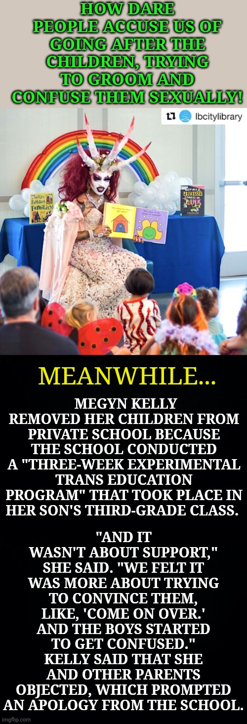 Purposeful use of bright children's colors and children's imagery like rainbows, but they aren't targeting children on the inter | HOW DARE PEOPLE ACCUSE US OF GOING AFTER THE CHILDREN, TRYING TO GROOM AND CONFUSE THEM SEXUALLY! MEGYN KELLY REMOVED HER CHILDREN FROM PRIVATE SCHOOL BECAUSE THE SCHOOL CONDUCTED A "THREE-WEEK EXPERIMENTAL TRANS EDUCATION PROGRAM" THAT TOOK PLACE IN HER SON'S THIRD-GRADE CLASS. "AND IT WASN'T ABOUT SUPPORT," SHE SAID. "WE FELT IT WAS MORE ABOUT TRYING TO CONVINCE THEM, LIKE, 'COME ON OVER.' AND THE BOYS STARTED TO GET CONFUSED." KELLY SAID THAT SHE AND OTHER PARENTS OBJECTED, WHICH PROMPTED AN APOLOGY FROM THE SCHOOL. MEANWHILE... | image tagged in satanic trannie,memes,grooming the children,gender confusion,strategic plan,megyn kelly | made w/ Imgflip meme maker