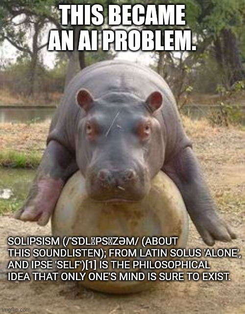 solopotamus | THIS BECAME AN AI PROBLEM. SOLIPSISM (/ˈSⱰLꞮPSꞮZƏM/ (ABOUT THIS SOUNDLISTEN); FROM LATIN SOLUS 'ALONE', AND IPSE 'SELF')[1] IS THE PHILOSOPHICAL IDEA THAT ONLY ONE'S MIND IS SURE TO EXIST. | image tagged in happy hippo,philosophy,ill just wait here | made w/ Imgflip meme maker