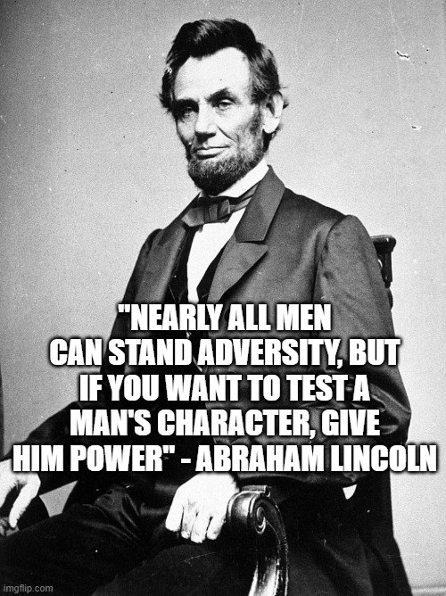 Character | "NEARLY ALL MEN CAN STAND ADVERSITY, BUT IF YOU WANT TO TEST A MAN'S CHARACTER, GIVE HIM POWER" - ABRAHAM LINCOLN | image tagged in lincon,politics | made w/ Imgflip meme maker