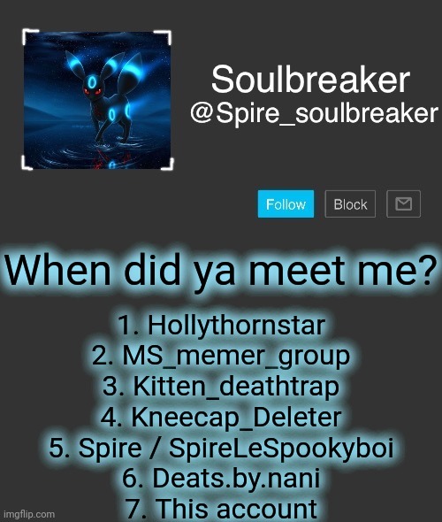 I can't remember the rest of my old usernames :/ | When did ya meet me? 1. Hollythornstar
2. MS_memer_group
3. Kitten_deathtrap
4. Kneecap_Deleter
5. Spire / SpireLeSpookyboi
6. Deats.by.nani
7. This account | image tagged in spire | made w/ Imgflip meme maker