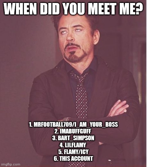 There were so many more tho | WHEN DID YOU MEET ME? 1. MRFOOTBALL709/I_AM_YOUR_BOSS
2. IMABUFFGUFF 
3. BART_SIMPSON
4. LILFLAMY 
5. FLAMY/ICY
6. THIS ACCOUNT | image tagged in memes,face you make robert downey jr | made w/ Imgflip meme maker