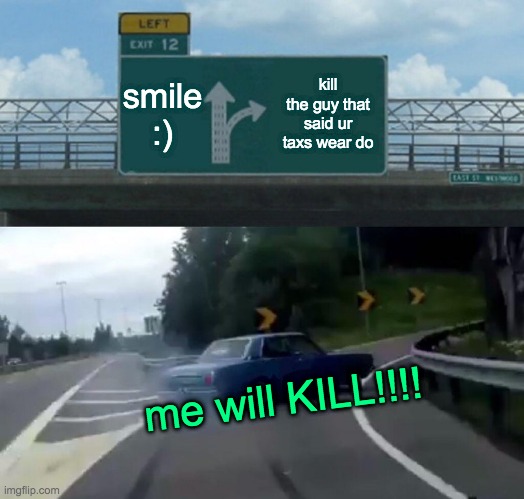 Left Exit 12 Off Ramp | smile :); kill the guy that said ur taxs wear do; me will KILL!!!! | image tagged in memes,left exit 12 off ramp | made w/ Imgflip meme maker