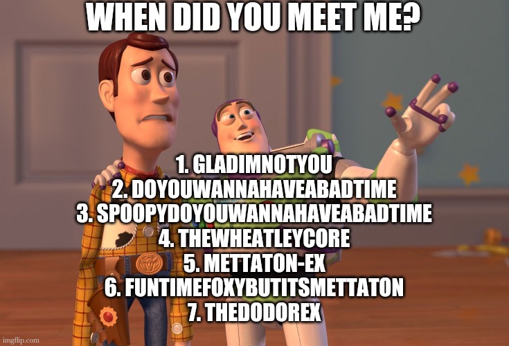 X, X Everywhere | WHEN DID YOU MEET ME? 1. GLADIMNOTYOU
2. DOYOUWANNAHAVEABADTIME
3. SPOOPYDOYOUWANNAHAVEABADTIME
4. THEWHEATLEYCORE
5. METTATON-EX
6. FUNTIMEFOXYBUTITSMETTATON
7. THEDODOREX | image tagged in memes,x x everywhere | made w/ Imgflip meme maker