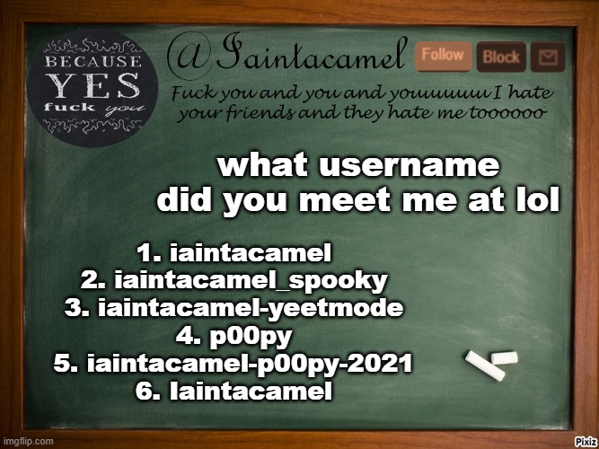 and h o w did you meet me if you remember lol | what username did you meet me at lol; 1. iaintacamel
2. iaintacamel_spooky
3. iaintacamel-yeetmode
4. p00py
5. iaintacamel-p00py-2021
6. Iaintacamel | image tagged in iaintacamel | made w/ Imgflip meme maker