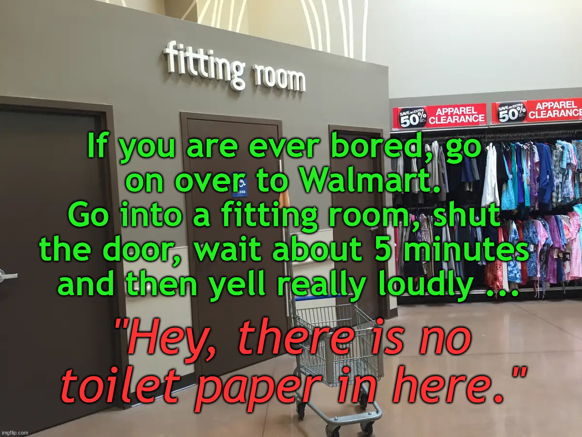 I am sure everyone will just laugh and laugh. |  If you are ever bored, go 
on over to Walmart. 
Go into a fitting room, shut 
the door, wait about 5 minutes 
and then yell really loudly ... "Hey, there is no toilet paper in here." | image tagged in walmart,having fun | made w/ Imgflip meme maker