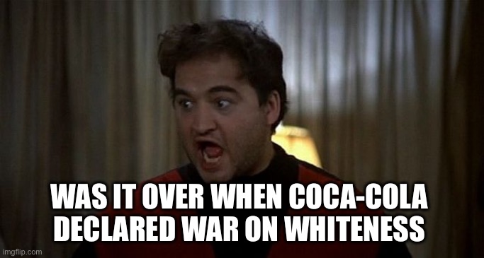 John Belushi Was is over | WAS IT OVER WHEN COCA-COLA 
DECLARED WAR ON WHITENESS | image tagged in john belushi was is over | made w/ Imgflip meme maker