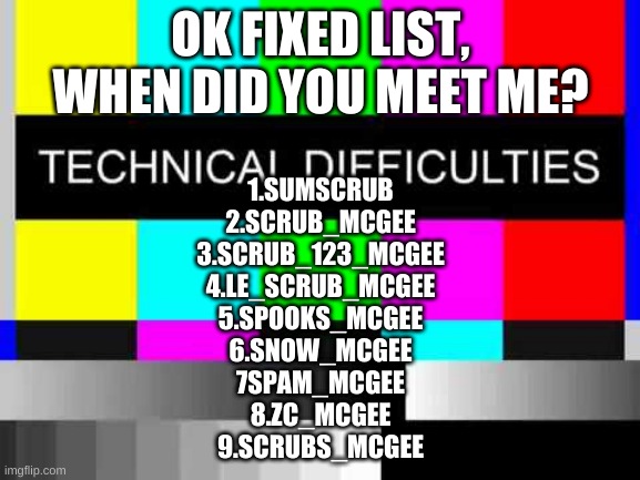 Fixed :D | OK FIXED LIST, WHEN DID YOU MEET ME? 1.SUMSCRUB
2.SCRUB_MCGEE
3.SCRUB_123_MCGEE
4.LE_SCRUB_MCGEE
5.SPOOKS_MCGEE
6.SNOW_MCGEE
7SPAM_MCGEE
8.ZC_MCGEE
9.SCRUBS_MCGEE | image tagged in technical difficulties | made w/ Imgflip meme maker