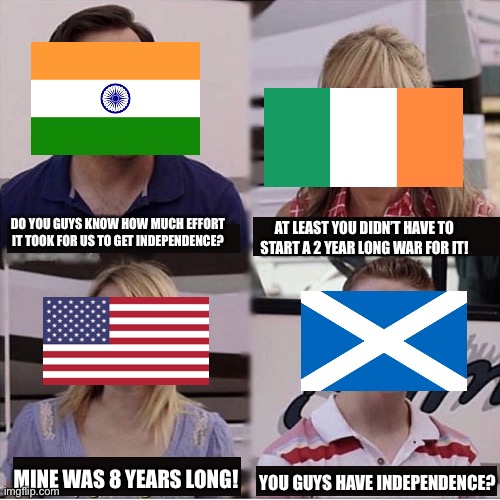 Poor Scotland... | DO YOU GUYS KNOW HOW MUCH EFFORT IT TOOK FOR US TO GET INDEPENDENCE? AT LEAST YOU DIDN’T HAVE TO START A 2 YEAR LONG WAR FOR IT! MINE WAS 8 YEARS LONG! YOU GUYS HAVE INDEPENDENCE? | image tagged in you guys are getting paid template | made w/ Imgflip meme maker