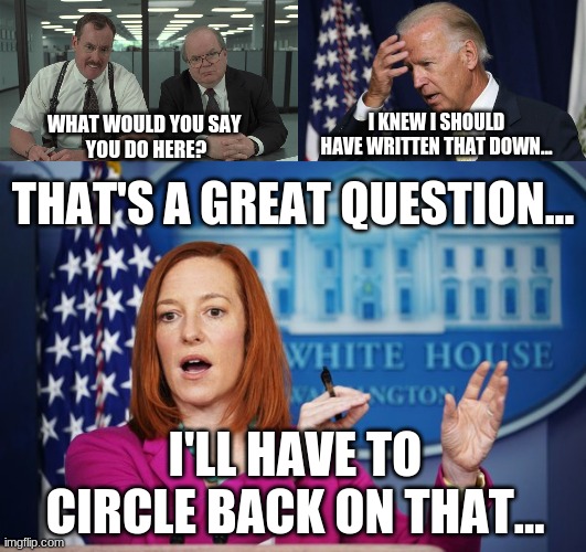 Just A Typical Day At the White House... | I KNEW I SHOULD HAVE WRITTEN THAT DOWN... WHAT WOULD YOU SAY 
YOU DO HERE? THAT'S A GREAT QUESTION... I'LL HAVE TO CIRCLE BACK ON THAT... | image tagged in what would you say,joe biden worries,i'll have to circle back | made w/ Imgflip meme maker