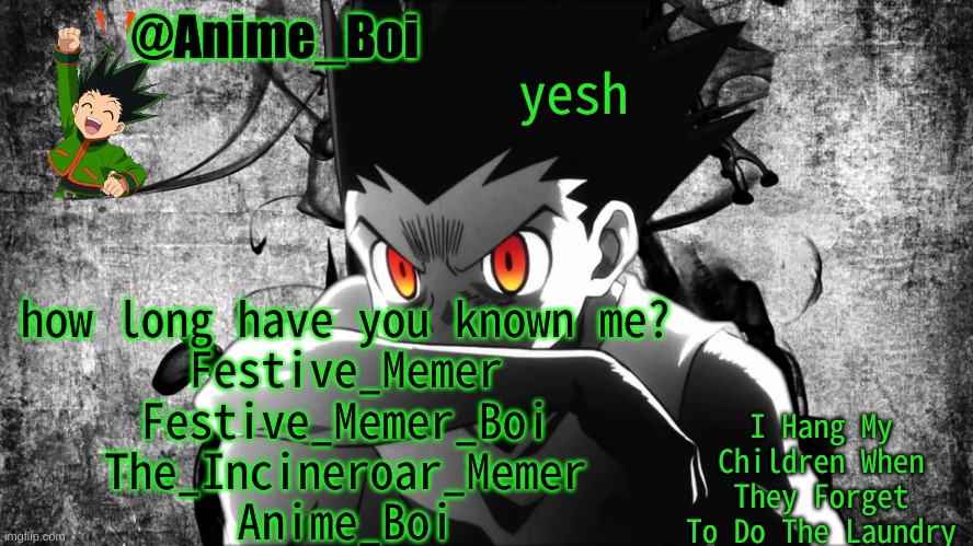 Gon | yesh; how long have you known me?
Festive_Memer
Festive_Memer_Boi
The_Incineroar_Memer
Anime_Boi | image tagged in gon | made w/ Imgflip meme maker