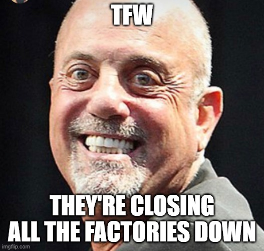 still billy joel to meme | TFW; THEY'RE CLOSING ALL THE FACTORIES DOWN | image tagged in still billy joel to meme | made w/ Imgflip meme maker