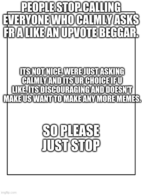 Stop calling everyone an upvote beggar | PEOPLE STOP CALLING EVERYONE WHO CALMLY ASKS FR A LIKE AN UPVOTE BEGGAR. ITS NOT NICE. WERE JUST ASKING CALMLY AND ITS UR CHOICE IF U LIKE. ITS DISCOURAGING AND DOESN'T MAKE US WANT TO MAKE ANY MORE MEMES. SO PLEASE JUST STOP | image tagged in blank template | made w/ Imgflip meme maker
