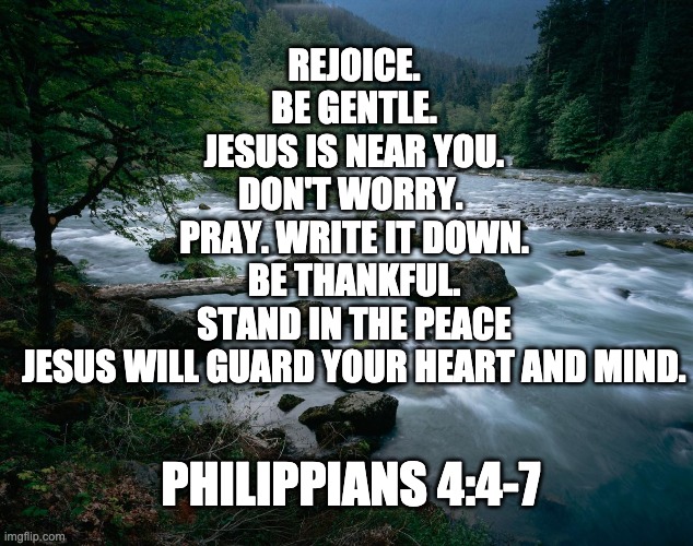 Philippians 4:4-7 | REJOICE.
BE GENTLE.
JESUS IS NEAR YOU.
DON'T WORRY. 
PRAY. WRITE IT DOWN.
BE THANKFUL.
STAND IN THE PEACE
JESUS WILL GUARD YOUR HEART AND MIND. PHILIPPIANS 4:4-7 | image tagged in river | made w/ Imgflip meme maker