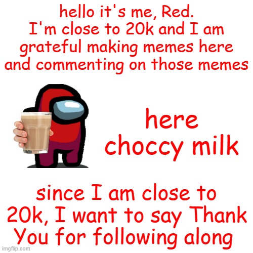:D | hello it's me, Red. I'm close to 20k and I am grateful making memes here and commenting on those memes; here choccy milk; since I am close to 20k, I want to say Thank You for following along | image tagged in memes,blank transparent square,why are you reading this | made w/ Imgflip meme maker