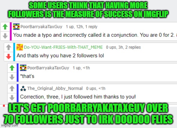 Support PoorBarryakaTaxGuy | SOME USERS THINK THAT HAVING MORE FOLLOWERS IS THE MEASURE OF SUCCESS ON IMGFLIP; LET'S GET POORBARRYAKATAXGUY OVER 70 FOLLOWERS JUST TO IRK DOODOO FLIES | image tagged in poorbarryakataxguy,followers | made w/ Imgflip meme maker