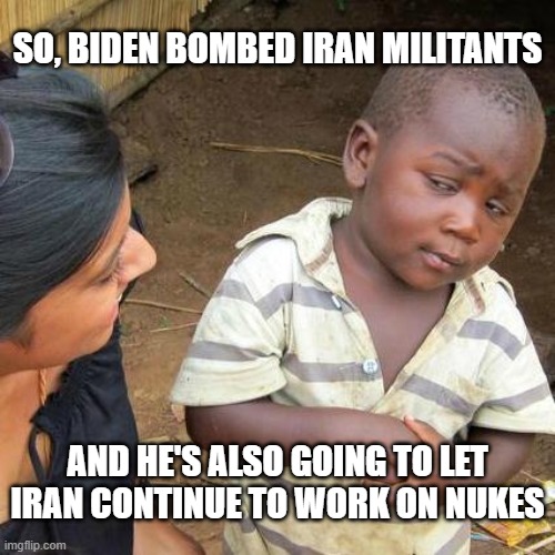 Third World Skeptical Kid | SO, BIDEN BOMBED IRAN MILITANTS; AND HE'S ALSO GOING TO LET IRAN CONTINUE TO WORK ON NUKES | image tagged in memes,third world skeptical kid | made w/ Imgflip meme maker