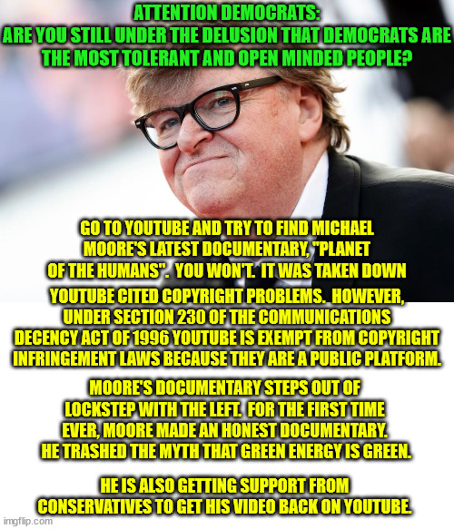 You must conform or you will be sent to the re-education camps | ATTENTION DEMOCRATS:
ARE YOU STILL UNDER THE DELUSION THAT DEMOCRATS ARE THE MOST TOLERANT AND OPEN MINDED PEOPLE? GO TO YOUTUBE AND TRY TO FIND MICHAEL MOORE'S LATEST DOCUMENTARY, "PLANET OF THE HUMANS".  YOU WON'T.  IT WAS TAKEN DOWN; YOUTUBE CITED COPYRIGHT PROBLEMS.  HOWEVER, UNDER SECTION 230 OF THE COMMUNICATIONS DECENCY ACT OF 1996 YOUTUBE IS EXEMPT FROM COPYRIGHT INFRINGEMENT LAWS BECAUSE THEY ARE A PUBLIC PLATFORM. MOORE'S DOCUMENTARY STEPS OUT OF LOCKSTEP WITH THE LEFT.  FOR THE FIRST TIME EVER, MOORE MADE AN HONEST DOCUMENTARY.  HE TRASHED THE MYTH THAT GREEN ENERGY IS GREEN. HE IS ALSO GETTING SUPPORT FROM CONSERVATIVES TO GET HIS VIDEO BACK ON YOUTUBE. | image tagged in michael moore,youtube,censorship,cancel culture | made w/ Imgflip meme maker