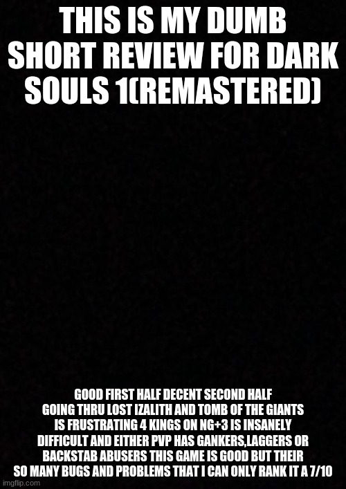 hope you guys like this dumb review | THIS IS MY DUMB SHORT REVIEW FOR DARK SOULS 1(REMASTERED); GOOD FIRST HALF DECENT SECOND HALF GOING THRU LOST IZALITH AND TOMB OF THE GIANTS IS FRUSTRATING 4 KINGS ON NG+3 IS INSANELY DIFFICULT AND EITHER PVP HAS GANKERS,LAGGERS OR BACKSTAB ABUSERS THIS GAME IS GOOD BUT THEIR SO MANY BUGS AND PROBLEMS THAT I CAN ONLY RANK IT A 7/10 | image tagged in blank | made w/ Imgflip meme maker