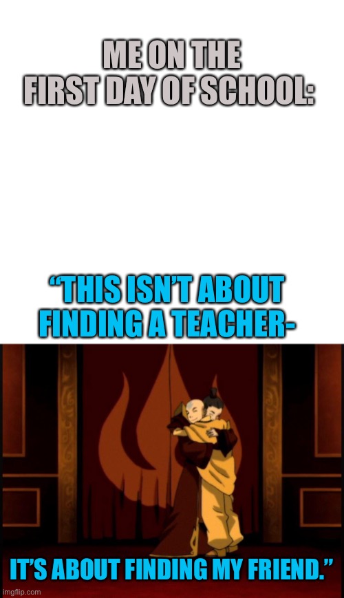 Some more ATLA | ME ON THE FIRST DAY OF SCHOOL:; “THIS ISN’T ABOUT FINDING A TEACHER-; IT’S ABOUT FINDING MY FRIEND.” | image tagged in memes,blank transparent square | made w/ Imgflip meme maker