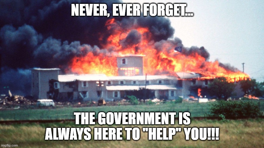 Never, ever forget.., | NEVER, EVER FORGET... THE GOVERNMENT IS ALWAYS HERE TO "HELP" YOU!!! | image tagged in nwo,branch davidians,waco | made w/ Imgflip meme maker