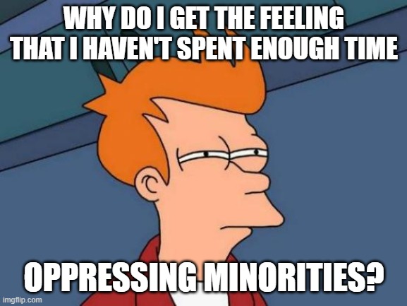 Nobody ever told me this was part of being white. Better late than never I guess. | WHY DO I GET THE FEELING THAT I HAVEN'T SPENT ENOUGH TIME; OPPRESSING MINORITIES? | image tagged in futurama fry,dark humor,funny memes,politics,liberal logic,stupid liberals | made w/ Imgflip meme maker